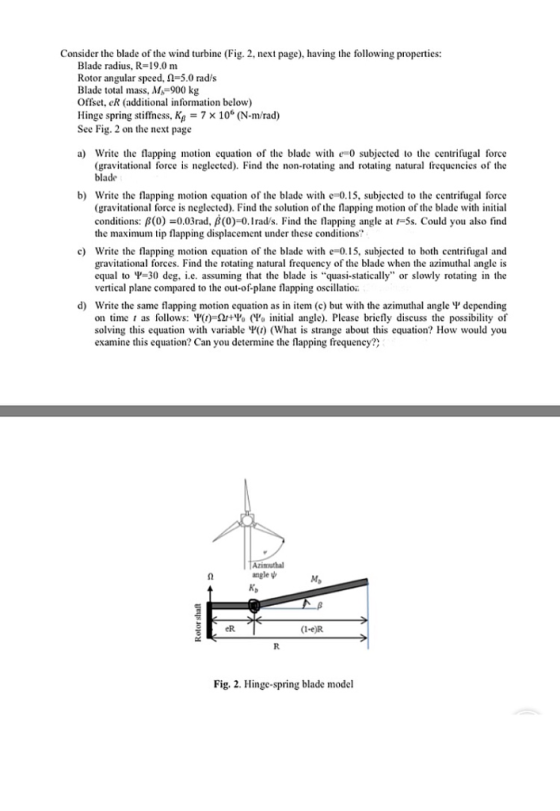 Consider the blade of the wind turbine (Fig. 2, next page), having the following properties: Blade radius, R-19.0 m Rotor angular speed, Ω 5.0 rad/s Blade total mass, M, 900 kg Offset, eR (additional information below) Hinge spring stiffness, Kg7 x 10° (N-m/rad) See Fig. 2 on the next page a) Write te flapping motion equation of the blade with e 0 subjected to te centrifugal force (gravitational force is neglected). Find the non-rotating and rotating natural frequencies of the blade b) Write the flapping motion equation of the blade with e-0.15, subjected to the centrifugal force (gravitational force is neglected). Find the solution of the flapping motion of the blade with initial conditions: β(0)-0.03rad, β(0)-0.1 rads. Find the flapping angle at r-ss. Could you also find the maximum tip flapping displacement under these conditions c) Write the flapping motion equation of the blade with e=0.15, subjected to both centrifugal and gravitational forces. Find the rotating natural frequency of the blade when the azimuthal angle is equal to -30 deg, i.e. assuming that the blade is quasi-statically or slowly rotating in the vertical plane compared to the out-of plane flapping oscillatio d) Write the same flapping motion equation as in item (c) but with the azimuthal angle V depending on time , as follows: Ψ(1)-ΩΉΌ (Ψα initial angle). Please briefly discuss the possibility of solving this equation with variable V(t) (What is strange about this equation? How would you examine this equation? Can you determine the flapping frequency?) Azimuthal angle K, M, eR (1-e)R Fig. 2. Hinge-spring blade model