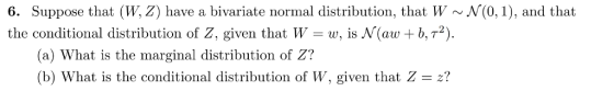6. Suppose that (W, Z) have a bivariate normal distribution, that W N(0,1), and that the conditional distribution of Z, given that W-w. s N(aw + AT2). (a) What is the marginal distribution of Z? (b) What is the conditional distribution of W, given that Z-?