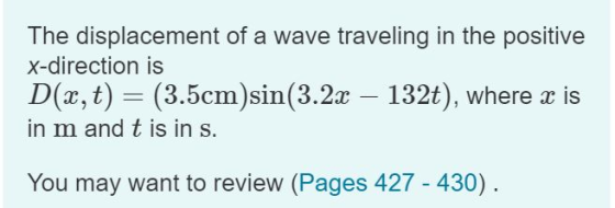The displacement of a wave traveling in the positive x-direction is D (, t)(3.5cm)si (3.2c - 132t), where c is in m and t is in s. You may want to review (Pages 427 - 430)