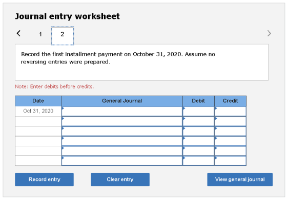 Journal entry worksheet < 1 2 Record the first installment payment on October 31, 2020. Assume no reversing entries were prep