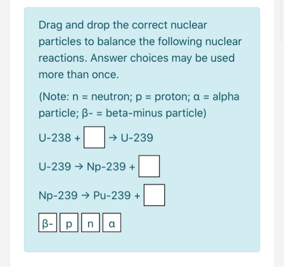 Drag and drop the correct nuclear particles to balance the following nuclear reactions. Answer choices may be used more than