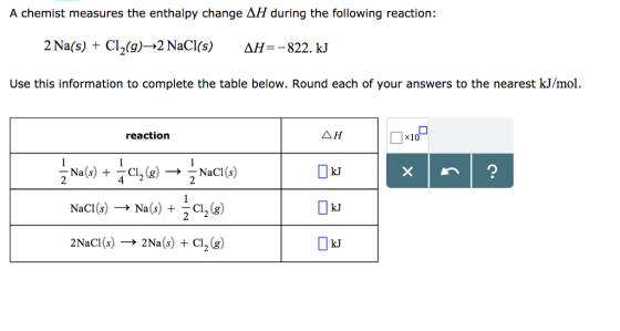 A chemist measures the enthalpy change AH during the following reaction: 2Na(s) + Cl2(g)→2 NaCl(s) NH=-822. kJ Use this information to complete the table below. Round each of your answers to the nearest kJ/mol reaction △H kJ NaCl(s) → Na(s) + Cl2(g) kJ 2NaCl(s) → 2Na(s) + Cl2(g) kJ