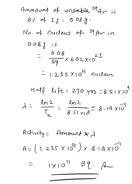 Ammount of unstable 39 Ar is 8% of lg = 0.08.g. No. of nucleus of 39 Ar in 0.08g is = 0.08. - 39 x 6.02x1023 = 1,2358102 nucl