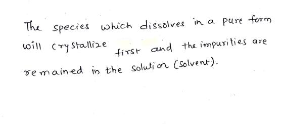 The species which dissolves in a pure form will crystallize . . first and the impurities are remained in the solution (solven