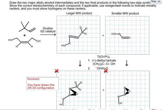 Map Draw the two major allylic alcohol intermediates and the two final products in the following two-step synth Show the correct stereochemistry of each compound; if applicable, use wedge/dash bonds to indicate chirality centers, and you must show hydrogens on these centers Larger MW product Smaller MW product Grubbs G2 catalyst HO HO OH HO Ti(Oi-Pr)4 1. (+)-diethyl tartrate (CH3)3C-O-OH 2 OH/ Incorrect. You have drawn the 2R,3S configuration