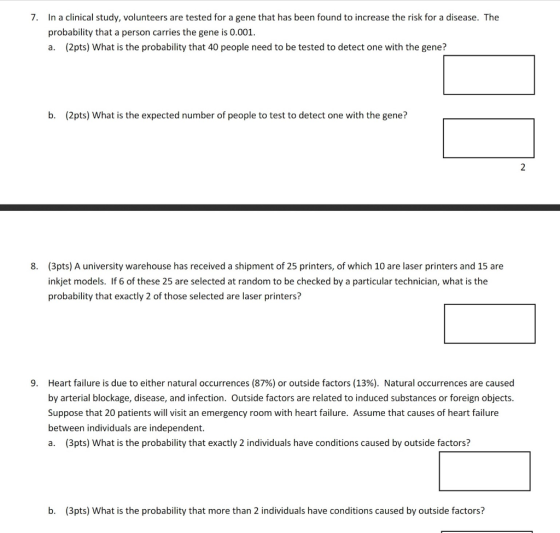 In a clinical study, volunteers are tested for a gene that has been found to increase the risk for a disease. The probability that a person carries the gene is 0.001. a. (2pts) What is the probability that 40 people need to be tested to detect one with the gene? 7. b. (2pts) What is the expected number of people to test to detect one with the gene? (3pts) A university warehouse has received a shipment of 25 printers, of which 10 are laser printers and 15 are inkjet models. If 6 of these 25 are selected at random to be checked by a particular technician, what is the probability that exactly 2 of those selected are laser printers? 8. Heart failure is due to either natural occurrences (87%) or outside factors (13%). Natural occurrences are caused by arterial blockage, disease, and infection. Outside factors are related to induced substances or foreign objects Suppose that 20 patients will visit an emergency room with heart failure. Assume that causes of heart failure between individuals are independent. a. (3pts) What is the probability that exactly 2 individuals have conditions caused by outside factors? 9, b. (3pts) What is the probability that more than 2 individuals have conditions caused by outside factors?