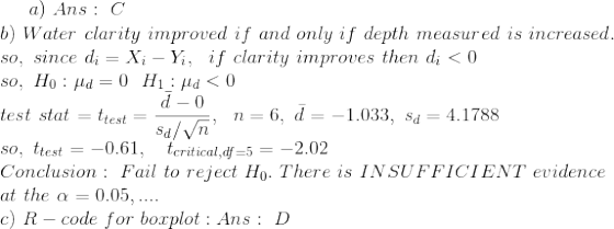 a)\ Ans: \ C \\ b)\ Water\ clarity\ improved\ if\ and\ only\ if\ depth\ measured\ is\ increased. \\ so, \ since\ d_{i}=X_{i}-Y_{i}, \ \ if\ clarity\ improves\ then\ d_{i}<0 \\ so, \ H_{0}:\mu_{d}=0 \ \ H_{1}:\mu_{d}<0 \\ test\ stat=t_{test} = \frac{\bar{d}-0}{s_{d}/\sqrt{n}} , \ \ n=6, \ \bar{d}=-1.033, \ s_{d}=4.1788 \\ so,\ t_{test} = -0.61 , \ \ \ t_{critical,df=5}=-2.02 \\ Conclusion: \ Fail\ to\ reject\ H_{0}. \ There\ is\ INSUFFICIENT\ evidence\\ at\ the\ \alpha=0.05, .... \\ c)\ R-code\ for\ boxplot : Ans: \ D \\