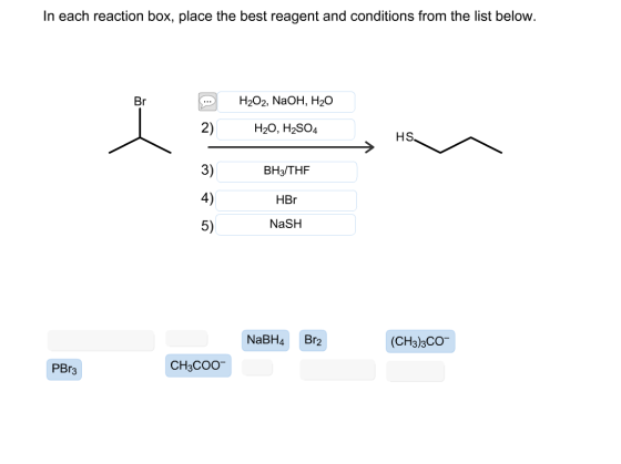 In each reaction box, place the best reagent and conditions from the list below. Br H202, NaOH, H20 2) H20, H2SO4 3) 4) 5) HS BH3/THF HBr NaSH NaBH4Br2 (CH3)3CO PBr3 CH3COO
