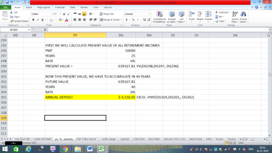 Home nert Page Layout Formulas Data Review View dd-Ins Cut E AutoSum Calibri ー E ゴWrap Text General ta copy. в 1 프 . Ej-., Δ. : rーー 逻锂函Merge & Center. $, % , 弼,8 C Paste Conditional Format CeInsert Delete Format Formatting as Table Styles2 Clear Sort &Find & Format Painter Clipboard Font Alignment Number Styles Cells Edting DF309 DE DF DG DH DI DJ DK 294 295 296 297 298 299 300 301 302 303 304 305 306 307 308 309 310 311 312 11 1 トーCALCULATOR ( LOAN OPTIONS | pv, fv, annuity i CAP STRU VALUE FIRST WE WILL CALCULATE PRESENT VALUE OF ALL RETIREMENT INCOMES PMT YEARS RATE PRESENT VALUE- 50000 25 5% 639167.81 PV(DG298,DG297,-DG296) NOW THIS PRESENT VALUE, WE HAVE TO ACCUMULATE IN 40 YEARS FUTURE VALUE YEARS RATE ANNUAL DEPOSIT 639167.81 40 5% S4,130.01 EXCEL PMT(DG304,DG303,,-DG302) BOX DILUTION DOLLAR COST AVGMORTGAGE EXPO Sheeti Sheet2 Shel rences: x261 02:52