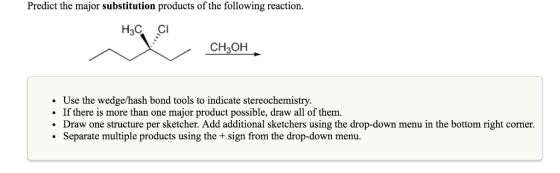 Predict the major substitution products of the following reaction. H3C CH3OH. Use the wedge/hash bond tools to indicate stereochemistry. If there is more than one major product possible, draw all of them Draw one structure per sketcher. Add additional sketchers using the drop-down menu in the bottom right corner. Separate multiple products using the sign from the drop-down menu.