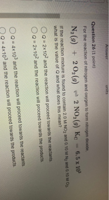 Answer Question 26 (1 point) For the reaction of nitrogen and oxygen to form nitrogen dioxide, = 6.5 x 10 = 2 NO2(9) Kc N2(g)