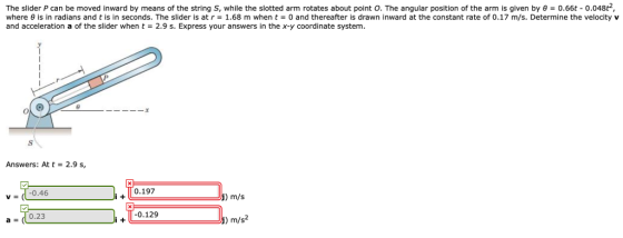 The slider P can be moved inward by means of the string S, while the slotted arm rotates about point O. The angular position of the arm is given by θ = 0.66t-0.048t. where θ is in radians and t is in seconds. The slider is at r = 1.68 m when t 0 and thereafter is drawn inward at the constant rate of 0.17 m/s. Determine the velocity v and acceleration a of the slider when t2.9 s. Express your answers in the x-y coordinate system. 0 -3 Answers: At t- 2.9 s v (1-0.46 0.197 ) m/s a = (10.23 0.129 m/s2