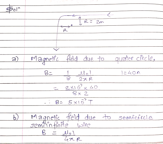 Sol L 1 R = 2m R a) Magnetic field due to quater circle, B= 1=40A Mol 27R 2x16² x 40 8 x 2 B= 5X10 T - b) Magnetic field due