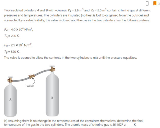 02 Two insulated cylinders Aand B with volumes VA 28 m3 and V8 5.0 m3 contain chlorine gas at different pressures and temperatures. The cylinders are insulated (no heat is lost to or gained from the outside) and connected by a valve. Initially, the valve is closed and the gas in the two cylinders has the following values: Pa = 4.0 x 105 N/m2, TA=220 K, PB = 2.5 × 105 N/m2 s 520 K. The valve is opened to allow the contents in the two cylinders to mix until the pressure equalizes. valve (a) Assuming there is no change in the temperatures of the containers themselves, determine the final temperature of the gas in the two cylinders. The atomic mass of chlorine gas is 35.4527 u._K