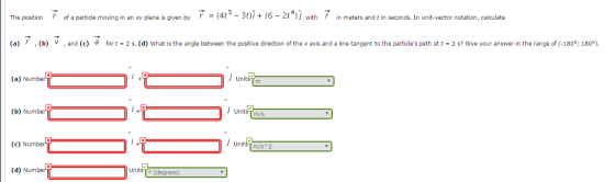 The postion of a particle moving in an xy plane is given by (4t3 - 31)7+ (6 - 2t4) with F in meters and t in seconds. In unit-vector notation, calculate The position r of a particle moving in an xy plane is given by r =(4-30i+( (a) , (b) ,and (c) a for (a) (b) V,and (c) fort-2 s. (d) What is the angle between the positive direction of the x axis and a line tangent to the particles path at t- 2 s? Give your answer in the range of (-180°; 1809). r = ( 4t _ 3 t), + (6-21) j with r in meters and t in seconds. In unit-vector notation, calculate → (a) NumberV Units m (b) Numberi UnitsTm/s (c) Number UnitsT m/s 2 (d) Number Units (degrees