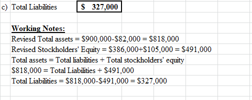 c) Total Liabilities $ 327,000 Working Notes: Reviesd Total assets = $900,000-$82,000 = $818,000 Revised Stockholders Equity