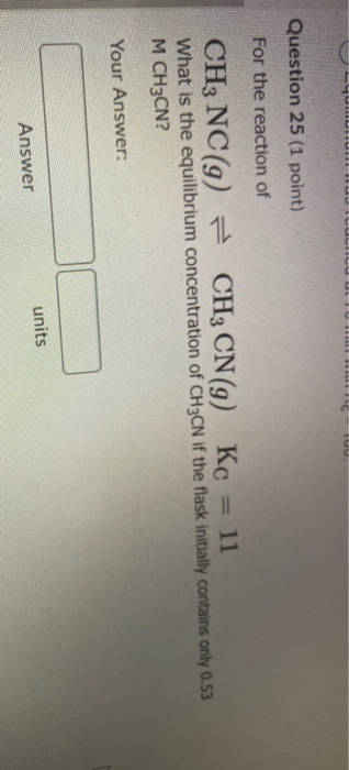 Question 25 (1 point) For the reaction of CH, NC(9) = CH3 CN(9) Kc = 11 What is the equilibrium concentration of CH3CN if the