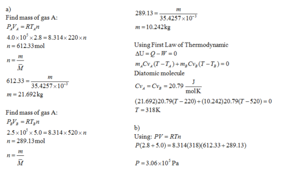 a) Find mass of gas A 1n 289.13 35.4257x10- m 10.242kg 4.0×10-x 2.8= 8.314x 220×n n 612.33mol Using First Law of Thermodynamic Diatomic molecule 612.33 = m-21 .692 k Find mass of gas A 35.4257x103 molK (21.692)20.79(T - 220)(10.242)20.79(T-520)-0 T-318K 2.5x10 x 5.0 8.314x520xn n 289.13mol b) Using: PV= RTn P(2.8+5.0) 8.314(318)(612.33+289.13) P -3.06x10 Pa
