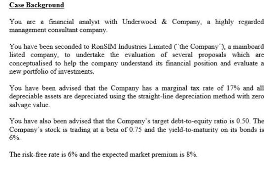 Case Background You are a financial analyst with Underwood & Company, a highly regarded management consultant company You have been seconded to RonSIM Industries Limited (the Company), a mainboard listed company, to undertake the evaluation of several proposals which are conceptualised to help the company new portfolio of investments. understand its financial position and evaluate a You have been advised that the Company has a marginal tax rate of 17% and all depreciable assets are depreciated using the straight-line depreciation method with zero salvage value. You have also been advised that the Companys target debt-to-equity ratio is 0.50. The Companys stock is trading at a beta of 0.75 and the yield-to-maturity on its bonds is 0. The risk-free rate is 6% and the expected market premium is 8%