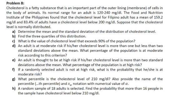 Problem B: Cholesterol is a fatty substance that is an important part of the outer lining (membrane) of cells in the body of animals. Its normal range for an adult is 120-240 mg/dl. The Food and Nutrition Institute of the Philippines found that the cholesterol level for Filipino adult has a mean of 159.2 mg/dl and 83.4% of adults have a cholesterol level below 200 mg/dl. Suppose that the cholesterol level is normally distributed. a) Determine the mean and the standard deviation of the distribution of cholesterol level b) Find the three quartiles of this distribution c) What is the value of cholesterol level that exceeds 90% of the population? d) An adult is at moderate risk if his/her cholesterol level is more than one but less than two standard deviations above the mean. What percentage of the population is at moderate e) An adult is thought to be at high risk if his/her cholesterol level is more than two standarod f) If a randomly selected adult is not at high risk, what is the probability that he/she is at g) What percentile is the cholesterol level of 210 mg/dl? Also provide the name of the h) A random sample of 18 adults is selected. Find the probability that more than 16 people irn risk according to this criterion? deviations above the mean. What percentage of the population is at high risk? moderate risk? percentile ( th percentile) and χα notation with numerical value of α. the sample have cholesterol level below 210 mg/dl
