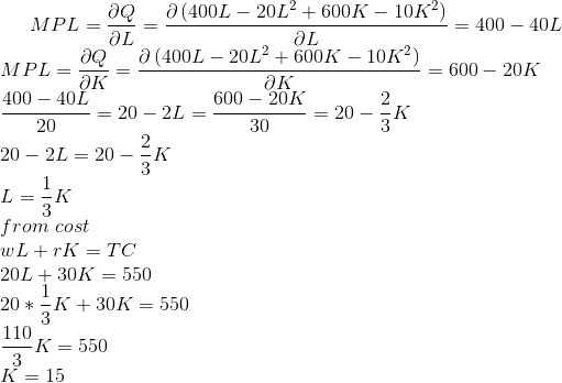 MPL=\frac{\partial Q}{\partial L}=\frac{\partial \left ( 400L-20L^2+600K-10K^2 \right )}{\partial L}=400-40L\\ MPL=\frac{\partial Q}{\partial K}=\frac{\partial \left ( 400L-20L^2+600K-10K^2 \right )}{\partial K}=600-20K\\ \frac{400-40L}{20}=20-2L=\frac{600-20K}{30}=20-\frac{2}{3}K\\ 20-2L=20-\frac{2}{3}K\\ L=\frac{1}{3}K\\ from\ cost\\ wL+rK=TC\\ 20L+30K=550\\ 20*\frac{1}{3}K+30K=550\\ \frac{110}{3}K=550\\ K=15