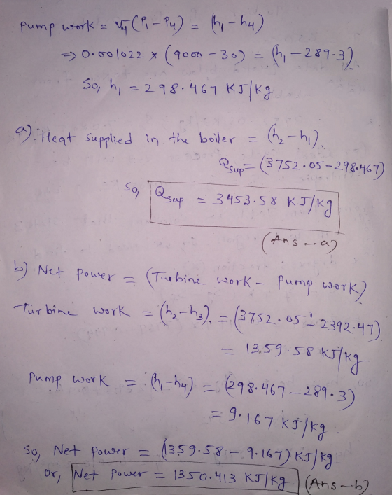 ump work = Vy (P - P4) = hy hu) -> 0.00 1022 * (9000 - 30) So, h, = 298.467 kJ/kg. (h, -289-32 a) Heat supplied in the boiler