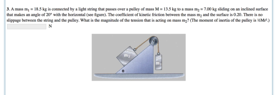 3. A mass m1 = 18.5 kg is connected by a light string that passes over a pulley of mass M = 13.5 kg to a mass m2 = 7.00 kg sliding on an inclined surface that makes an angle of 20° with the horizontal (see figure). The coefficient of kinetic friction between the mass m2 and the surface is 0.20. There is no slippage between the string and the pulley. What is the magnitude of the tension that is acting on mass m2? (The moment of inertia of the pulley is ½Mr) m 2