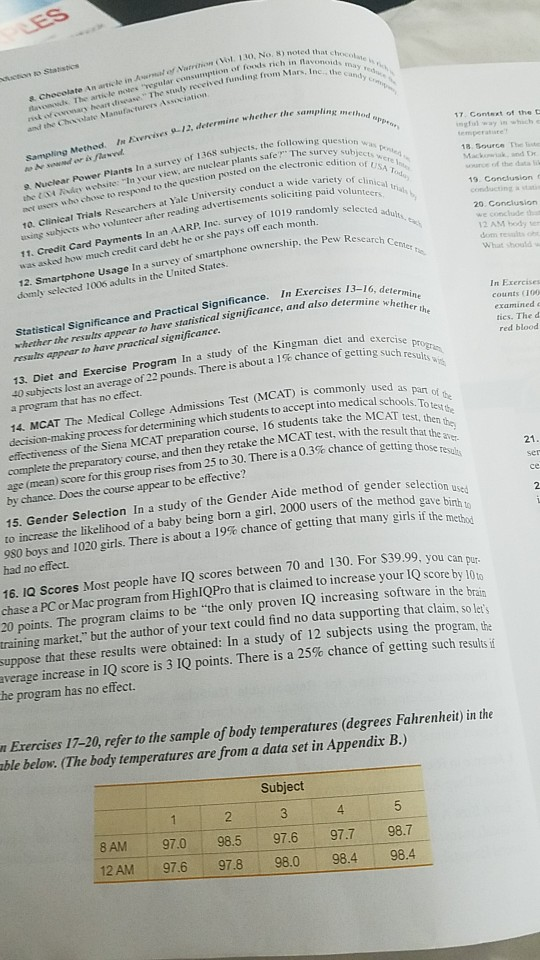 8) noted thatc Mars, Inc., the c 8 Checolate An article in Aunat of Nutrition (Vol. 130 No. K nacwsds. The article noees egular consumption of foosds rich in h rist of ovonars hoart drsease The stuty received Funding from M and the Chovolate Manufacturers Association Sampling Methed. In Kxwrvises 9-12, determine whether the sa 17. Gontsxt of the t ngfal way in which e 8 Nuclear Power Plants In a survey of 136š subjects, the followin the tt ndy wehsite: In your view, are nuclear plants safe avt users who chtse to respond to the question posted on the electronicts 10. Clinical Trials Rescarchers at Yale University conduct a wid uising subists w ho volunteer after reading The surv 18. SourGe Test Mackiakand D anve of the data edition of u advertisements soliciting paid volunt randomly sele 11. Credit Card Payments In an AARP Inc. survey of 1019 12 Smartphone Usage In a survey of smartphone ownership, the domly selected ios adults in the United States we conclude that 12 AM body ter dom reslt What should w was asked how much enedit cand debt he or she pays off each month.d Pew Research C ractical Significance. In Exercises 13-16, deta counts IOO the results appear to have statistical significance, and a results appear to have practical significance man diet and exercise tics. The d red blood 13. Diet and Exercise Program In a study of the Kingm 40 subjects lost an average of 22 a program that has no effect pounds. There is about a 1% ch ance of getting such resign. (MCAT) is commonly used as 14. MCAT The Medical College Admissions Test for determining which students to accept into medical schools z. course, and then they retake the MCAT test, with the result th o 16 students take the MCAT test effectiveness of the Siena MCAT preparation course,I complete the preparatory age (mean) score for this group by chance. Does the course appear to be effective? th resuls rises from 25 to 30, There is a 0.3% chance of getting those ser 15. Gender Selection In a study of the Gender Aide method of gender selection 980 boys and 1020 girls. There is about a 19% chance of getting that many girls if the nnt се to increase the likelihood of a baby being born a girl, 2000 users of the method gav method had no effect. 16. IQ Scores Most people have IQ scores between 70 and 130. For S39.99, you can chase a PC or Mac program from HighlQPro that is claimed to increase your IQ score by 10 20 points. The program claims to be the only proven 1Q increasing software in the brain training market, but the author of your text could find no data supporting that claim, so lst suppose that these results were obtained: In a study of 12 subjects using the program average increase in IQ score is 3 IQ points. There is a 25% chance of getting such results if score by 10to he program has no effect. r Exercises 17-20, refer to the sample of body temperatures (degrees Fahrenheit) in the able below. (The body temperatures are from a data set in Appendix B.) Subject 4 8AM 97.0 98.5 97.6 97.7 98.7 12 AM 97.6 : 97.8 : 98.0 : 98.4 I 98,4