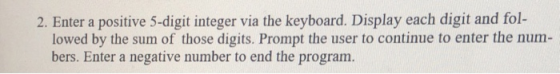 2. Enter a positive 5-digit integer via the keyboard. Display each digit and fol- lowed by the sum of those digits. Prompt th