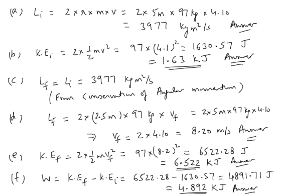 B (a) Li = 2x rx mxv= 2x 5m x 97kg x 4.10 B = 3977 Kym?ls Auswer bi К. E; = 2x + mv² = 97* (4.13²= 1630.57 J =1-63 kJ Answer