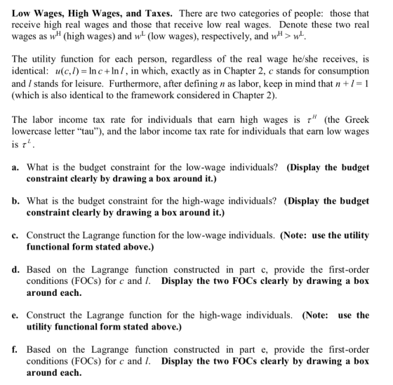 Low Wages, High Wages, and Taxes. There are two categories of people: those that receive high real wages and those that receive low real wages. Denote these two real wages as wH (high wages) and w (low wages), respectively, and wH> w The utility function for each person, regardless of the real wage he/she receives, is identical: u(c,l)- lnc +ln/, in which, exactly as in Chapter 2, c stands for consumption and / stands for leisure. Furthermore, after defining n as labor, keep in mind that n+l-1 (which is also identical to the framework considered in Chapter 2) The labor income tax rate for individuals that earn high wages is r (the Greek lowercase letter tau), and the labor income tax rate for individuals that earn low wages is τ a. What is the budget constraint for the low-wage individuals? (Display the budget constraint clearly by drawing a box around it.) b. What is the budget constraint for the high-wage individuals? (Display the budget constraint clearly by drawing a box around it.) c. Construct the Lagrange function for the low-wage individuals. (Note: use the utility functional form stated above.) d. Based on the Lagrange function constructed in part c, provide the first-order Display the two FOCs clearly by drawing a box conditions (FOCs) for c and l. around each. e. Construct the Lagrange function for the high-wage individuals. (Note: use the utility functional form stated above.) f. Based on the Lagrange function constructed in part e, provide the first-order Display the two FOCs clearly by drawing a box conditions (FOCs) for c and 1. around each.