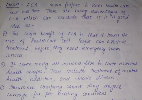 Answer ACA main purpose to lower health care cost over time. There are many advantages of ACA which ca conclude that it is a