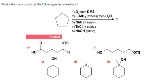 What is the major product in the following series of reactions? 1) 03 then DMS 2) LiAIH4 (excess) then H20 3) NaH (1 equiv.) 4) TsCl (1 equiv.) 5) NaOH (dilute) Products OTS a) b) HO HO OTS он OH c) d) e) O.