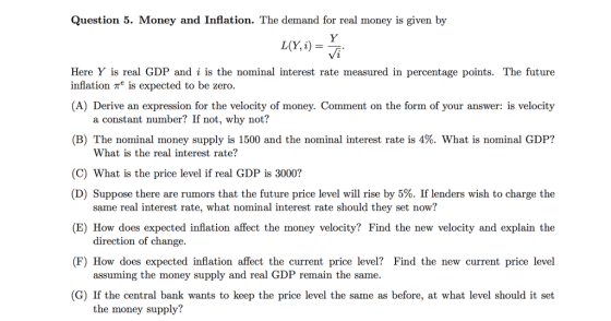 Question 5. Money and Inflation. The demand for real money is given by Vi Here Y is real GDP and i is the nominal interest rate measured in percentage points. The future inflation Te is expected to be zero. A) Derive an expression for the velocity of money. Comment on the form of your answer: is velocity a constant number? If not, why not? (B) The nominal money supply is 1500 and the nominal interest rate is 4%. What is nominal GDP? What is the real interest rate? (C) What is the price level if real GDP is 3000? (D) Suppose there are rumors that the future price level will rise by 5%. If lenders wish to charge the (E) How does expected inflation affect the money velocity? Find the new velocity and explain the F) How does expected inflation affect the current price level? Find the new current price level (G) If the central bank wants to keep the price level the same as before, at what level should it set same real interest rate, what nominal interest rate should they set now? direction of change. assuming the money supply and real GDP remain the same. the money supply?