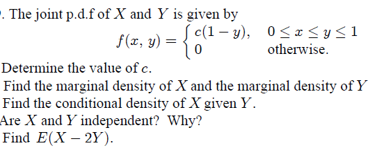 0 The joint p.d.f of X and Y is given by c(1-y), 0<x<y<1 f(x, y) = otherwise. Determine the value of c. Find the marginal den