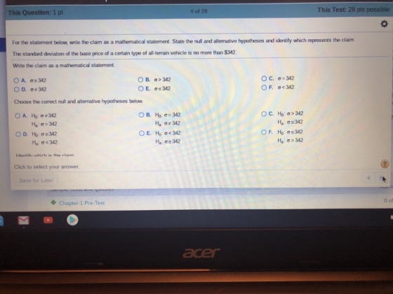 This Question: 1 pt 4 of 28 This Test: 28 pts possible For the statement below, write the claim as a mathematical statement. State the null and altemative hypotheses and identily which represents the claim The standard deviation of the base price of a certain type of all-terrain vehicle is no more than $342 Write the claim as a mathematical statement OB, OE. σ>342 σ:342 OC, σ=342 OF.σ 342 D. 342 Choose the correct null and alternative hypotheses below OA, Ho: σ z 342 Ha: σ# 342 H,a: σ<342 Ha-02342 Hu: σ>342 Idontihe which ie tha elaim Click to select your answer Save for Later ◆ Chapter1 Pre-Test acer