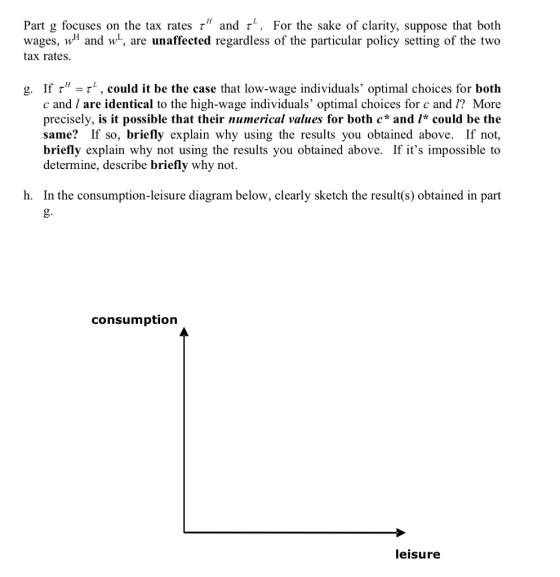 Part g focuses on the tax rates r and r. For the sake of clarity, suppose that both wages, w and w, are unaffected regardless of the particular policy setting of the two tax rates. g. If r-r , could it be the case that low-wage individuals, optimal choices for both c and / are identical to the high-wage individuals optimal choices for c and /? More precisely, is it possible that their numerical values for both c* and /* could be the same? If so, briefly explain why using the results you obtained above. If not, briefly explain why not using the results you obtained above. If its impossible to determine, describe briefly why not. h. In the consumption-leisure diagram below, clearly sketch the result(s) obtained in part g. consumption leisure