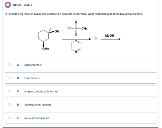 H14.34-Level 2 In the following reaction two major substitution products are formed. What relationship do these two products have? CI-S-CH3 OH MeOH OMe O A Diastereomers O B Enantiomers ° C Ameso compound is formed O D Constitutional isomers O E No relationship at all