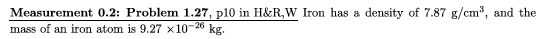 Measurement 0.2: Problem 1.27, p10 in H&R,W Iron has a density of 7.87 g/cm3, and the mass of an iron atom is 9.27 x10-2* kg.