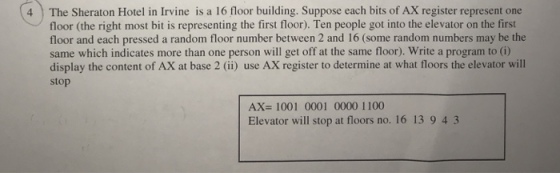 4 The Sheraton Hotel in Irvine is a 16 floor building. Suppose each bits of AX register represent one floor (the right most bit is representing the first floor). Ten people got into the elevator on the first floor and each pressed a random floor number between 2 and 16 (some random numbers may be the same which indicates more than one person will get off at the same floor). Write a program to (i) display the content of AX at base 2 (i) use AX register to determine at what floors the elevator will stop AX=1001 0001 0000 1100 Elevator will stop at floors no. 16 13 9 4 3