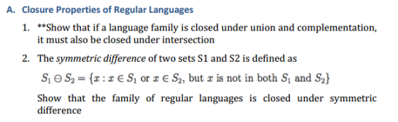 A. Closure Properties of Regular Languages 1. **Show that if a language family is closed under union and complementation, it must also be closed under intersection 2. The symmetric difference of two sets S1 and S2 is defined as SheS2 {r r E S1 or z E S2, but z is not in both S1 and S2) Show that the family of regular languages is closed under symmetric difference