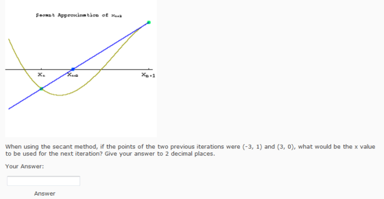 Soount Approxins tion of . 2cn Xp 1 When using the secant method, if the points of the two previous iterations were (-3, 1) and (3, 0), what would be the x value to be used for the next iteration? Give your answer to 2 decimal places. Your Answer: Answer