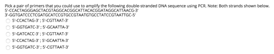 Pick a pair of primers that you could use to amplify the following double-stranded DNA sequence using PCR. Note: Both strands shown below 5-CCACTAGGGAGCTACGTAGGCACGGCATTACACGGATAGGCATTAACG-3 3-GGTGATCCCTCGATGCATCCGTGCCGTAATGTGCCTATCCGTAATTGC-5 5-CCACTAG-3; 5-CGTTAAT-3 5-GGTGATC-3; 5-GCAATTA-3 5-GATCACC-3:5-CGTTAAT-3 5-CCACTAG-3;5-GCAATTA-3 5-GGTGATC-3;5-CGTTAAT-3