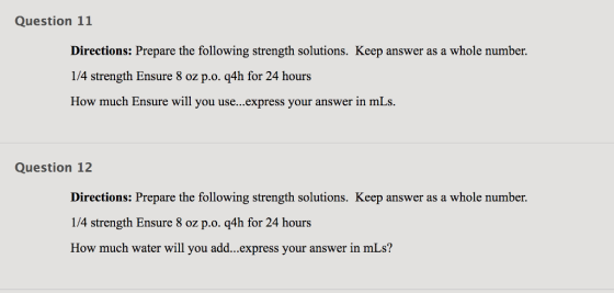 Question 11 Directions: Prepare the following strength solutions. Keep answer as a whole number. 1/4 strength Ensure 8 oz p.o. q4h for 24 hours How much Ensure will you use...express your answer in mLs. Question 12 Directions: Prepare the following strength solutions. Keep answer as a whole number. 14 strength Ensure 8 oz p.о. q4h for 24 hours How much water will you add...express your answer in mLs?