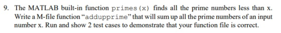 9. The MATLAB built-in function primes (x) finds all the prime numbers less than x. Write a M-file function addupprime that will sum up all the prime numbers of an input number x. Run and show 2 test cases to demonstrate that your function file is correct.