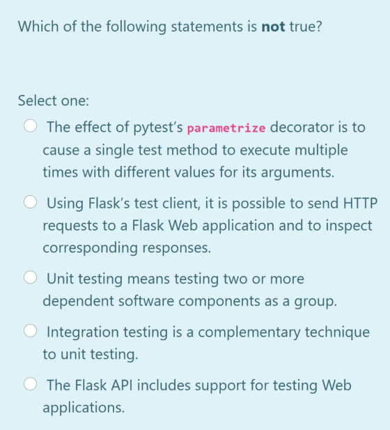 Which of the following statements is not true? Select one: The effect of pytests parametrize decorator is to cause a single