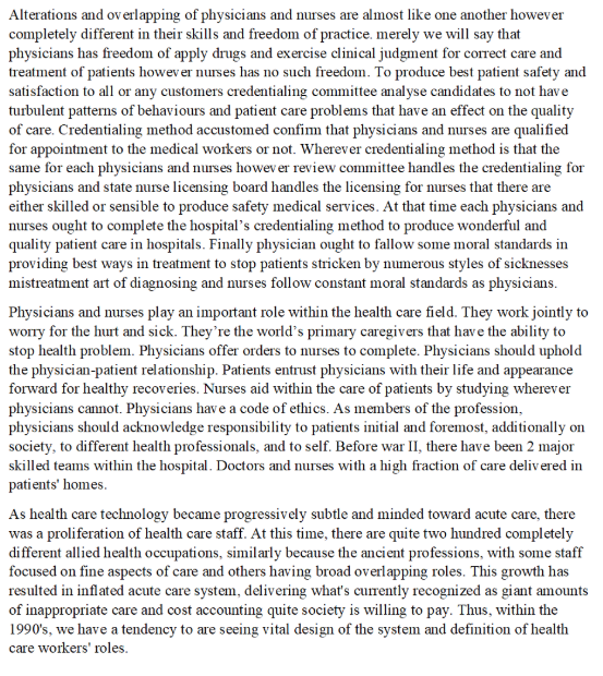 Alterations and overlapping of physicians and nurses are almost like one another howeven completely different in their skills and freedom of practice. merely we will say that physicians has freedom of apply drugs and exercise clinical judgment for correct care and treatment of patients howev er nurses has no such freedom. To produce best patient safety and satisfaction to all or any customers credentialing committee analyse candidates to not have turbulent patterns of behaviours and patient care problems that have an effect on the quality of care. Credentialing method accustomed confim that physicians and nurses are qualified for appointment to the medical workers or not. Wherever credentialing method is that the same for each physicians and nurses howev er review committee handles the credentialing for physicians and state nurse licensing board handles the licensing for nurses that there are either skilled or sensible to produce safety medical services. At that time each physicians and nurses ought to complete the hospitals credentialing method to produce wonderful and uality patient care in hospitals. Finally physician ought to fallow some moral standards in providing best ways in treatment to stop patients stricken by numerous styles of sicknesses mistreatment art of diagnosing and nurses follow constant moral standards as physicians Physicians and nurses play an important role within the health care field. They work jointly to worry for the hurt and sick. Theyre the worlds primary caregivers that have the ability to stop health problem. Physicians offer orders to nurses to complete. Physicians should uphold the physician-patient relationship. Patients entrust physicians with their life and appearance forward for healthy recoveries. Nurses aid within the care of patients by studying wherever physicians cannot. Physicians have a code of ethics. As members of the profession, physicians should acknowledge responsibility to patients initial and foremost, additionally on society, to different health professionals, and to self. Before war II, there have been 2 major skilled teams within the hospital. Doctors and nurses with a high fraction of care delivered in patients homes As health care technology became progressively subtle and minded toward acute care, there was a proliferation of health care staff. At this time, there are quite two hundred completely different allied health occupations, similarly because the ancient professions, with some staff focused on fine aspects of care and others having broad overlapping roles. This growth has resulted in inflated acute care system, delivering whats currently recognized as giant amounts of inappropriate care and cost accounting quite society is willing to pay. Thus, within the 1990s, we have a tendency to are seeing vital design of the system and definition of health care workers roles