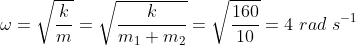 \omega = \sqrt{\frac{k}{m}} = \sqrt{\frac{k}{m_1 + m_2}} = \sqrt{\frac{160}{10}} = 4 ~rad~ s^{-1}