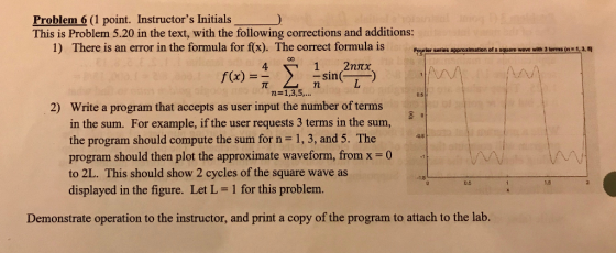 Problem 6 (1 point. Instructors Initials This is Problem 5.20 in the text, with the following corrections and additions: 1) There is an error in the formula for f(x). The correct formula is saies seroatmation dfs ea ee witn m 1,3. 1 2??? -sin 4 /A f(x) = Write a program that accepts as user input the number of terms in the sum. For example, if the user requests 3 terms in the sum, the program should compute the sum for n- 1, 3, and 5. The program should then plot the approximate waveform, from x0 to 2L. This should show 2 cycles of the square wave as displayed in the figure. Let L- 1 for this problem. 2) 0.5 Demonstrate operation to the instructor, and print a copy of the program to attach to the lab.