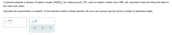 A chemist prepares a solution of sodium nitrate NaNO3 by measuring out 192. umol of sodium nitrate into a 500. mL volumetric